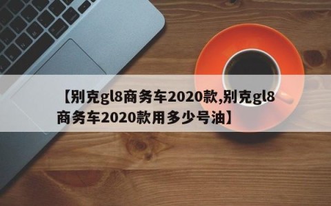 【别克gl8商务车2020款,别克gl8商务车2020款用多少号油】