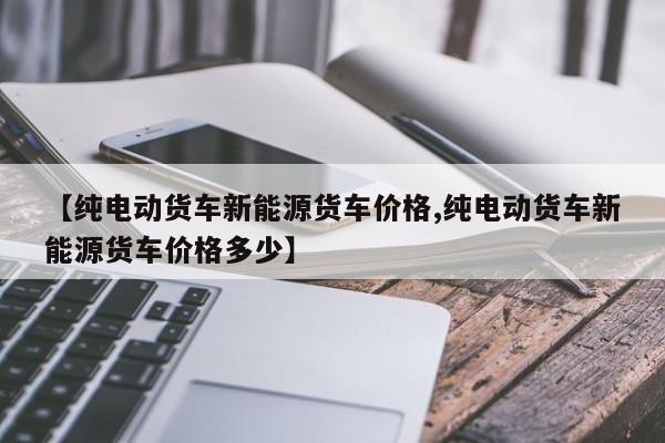 【纯电动货车新能源货车价格,纯电动货车新能源货车价格多少】