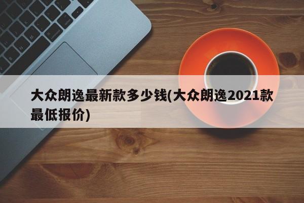 大众朗逸最新款多少钱(大众朗逸2021款最低报价)