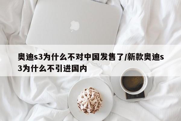 奥迪s3为什么不对中国发售了/新款奥迪s3为什么不引进国内