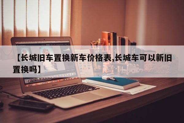 【长城旧车置换新车价格表,长城车可以新旧置换吗】