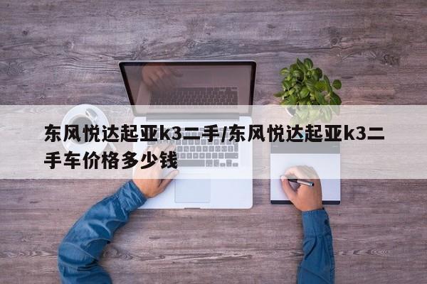 东风悦达起亚k3二手/东风悦达起亚k3二手车价格多少钱