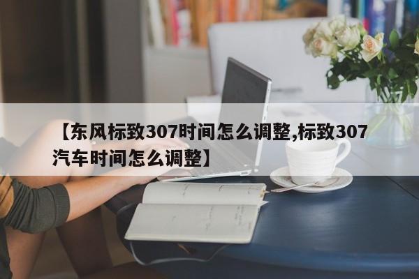 【东风标致307时间怎么调整,标致307汽车时间怎么调整】