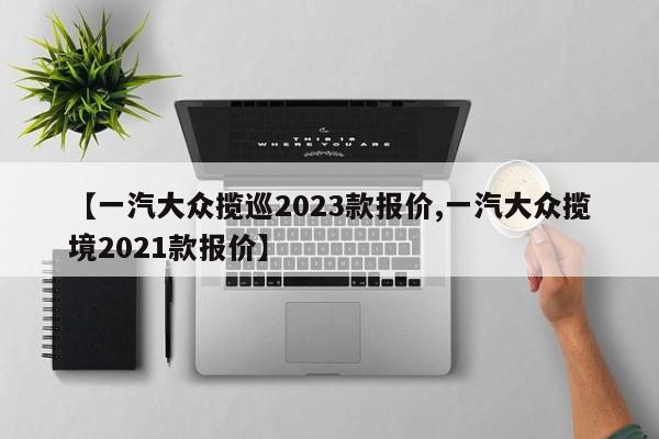 【一汽大众揽巡2023款报价,一汽大众揽境2021款报价】