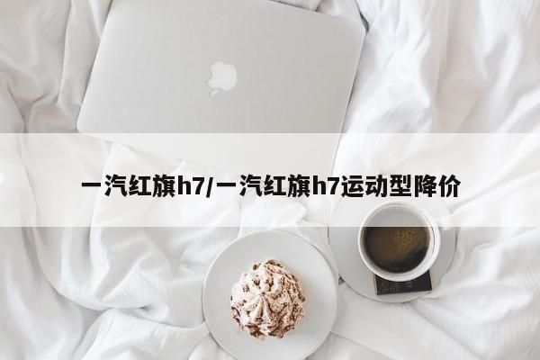 一汽红旗h7/一汽红旗h7运动型降价
