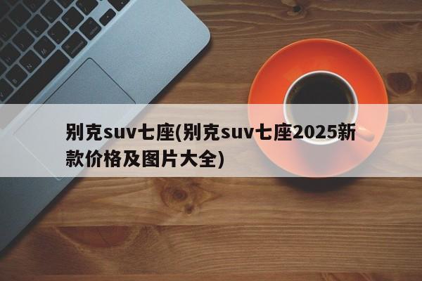 别克suv七座(别克suv七座2025新款价格及图片大全)