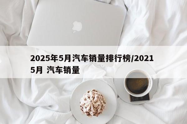 2025年5月汽车销量排行榜/2021 5月 汽车销量