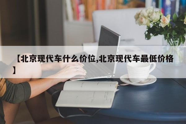 【北京现代车什么价位,北京现代车最低价格】