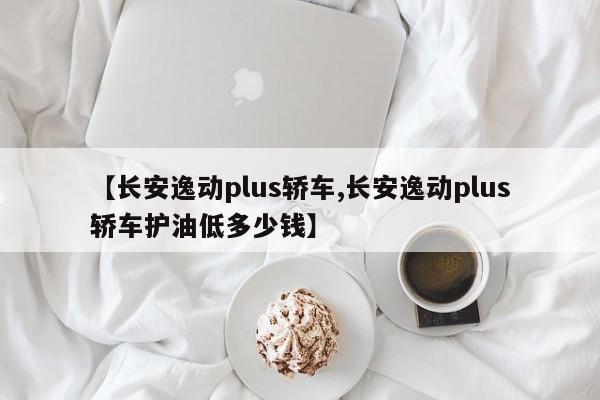 【长安逸动plus轿车,长安逸动plus轿车护油低多少钱】