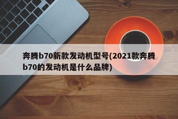 奔腾b70新款发动机型号(2021款奔腾b70的发动机是什么品牌)