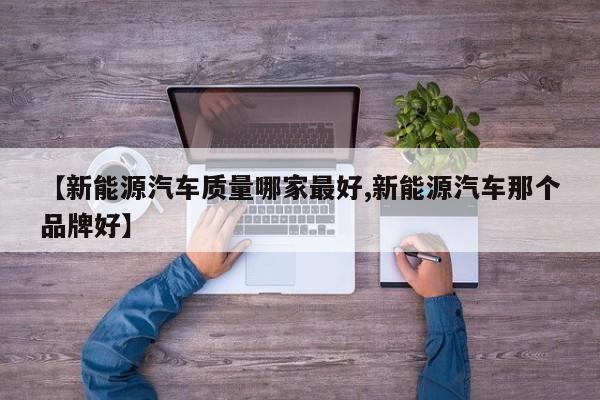 【新能源汽车质量哪家最好,新能源汽车那个品牌好】