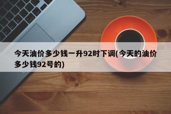 今天油价多少钱一升92时下调(今天的油价多少钱92号的)