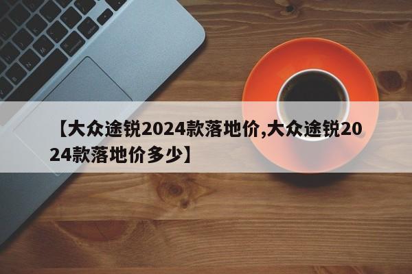 【大众途锐2024款落地价,大众途锐2024款落地价多少】