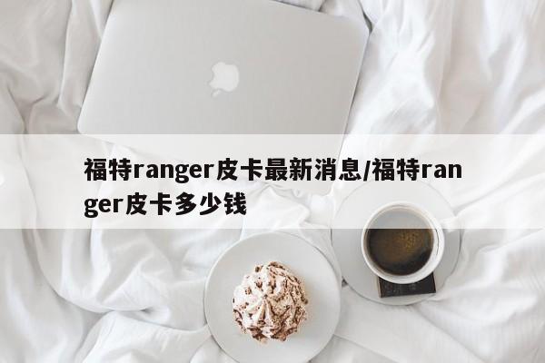 福特ranger皮卡最新消息/福特ranger皮卡多少钱