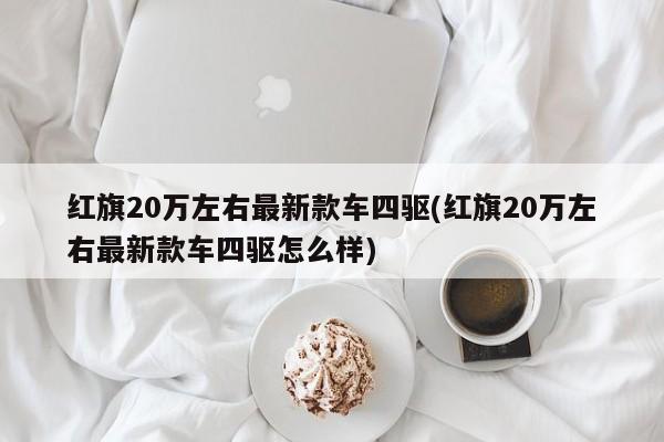 红旗20万左右最新款车四驱(红旗20万左右最新款车四驱怎么样)