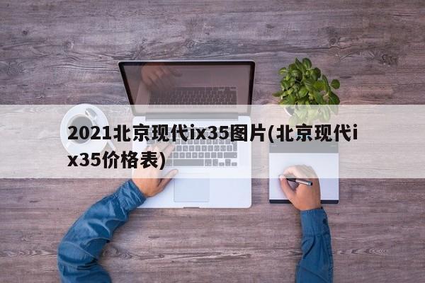 2021北京现代ix35图片(北京现代ix35价格表)