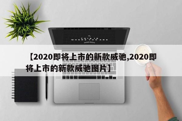 【2020即将上市的新款威驰,2020即将上市的新款威驰图片】