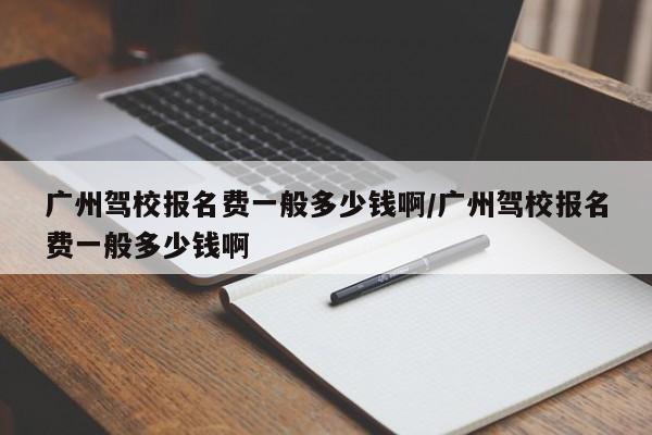 广州驾校报名费一般多少钱啊/广州驾校报名费一般多少钱啊