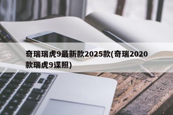 奇瑞瑞虎9最新款2025款(奇瑞2020款瑞虎9谍照)