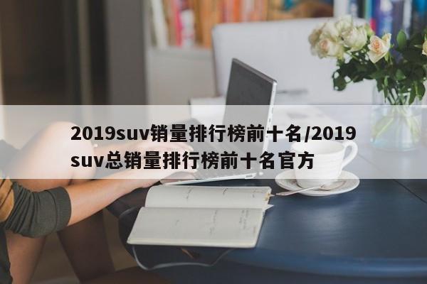 2019suv销量排行榜前十名/2019suv总销量排行榜前十名官方