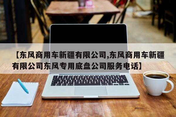 【东风商用车新疆有限公司,东风商用车新疆有限公司东风专用底盘公司服务电话】