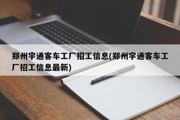 郑州宇通客车工厂招工信息(郑州宇通客车工厂招工信息最新)