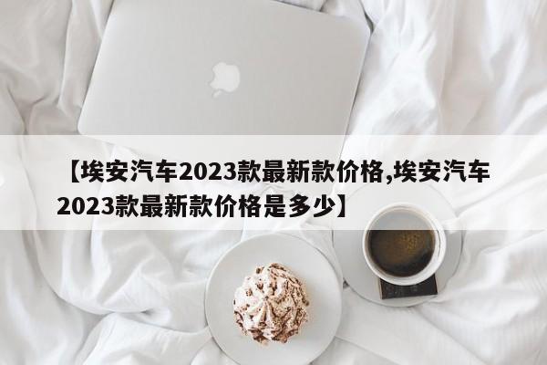 【埃安汽车2023款最新款价格,埃安汽车2023款最新款价格是多少】
