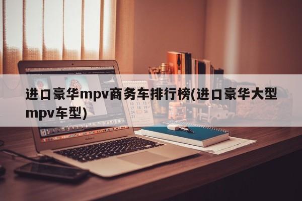 进口豪华mpv商务车排行榜(进口豪华大型mpv车型)
