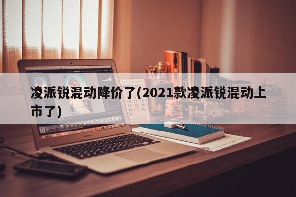 凌派锐混动降价了(2021款凌派锐混动上市了)
