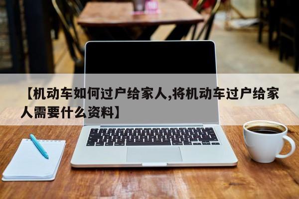 【机动车如何过户给家人,将机动车过户给家人需要什么资料】