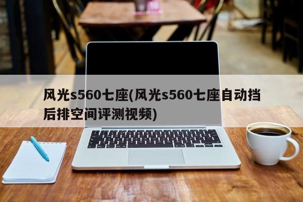 风光s560七座(风光s560七座自动挡后排空间评测视频)