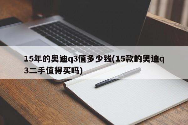 15年的奥迪q3值多少钱(15款的奥迪q3二手值得买吗)
