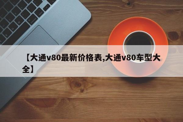【大通v80最新价格表,大通v80车型大全】
