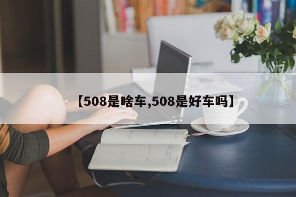 【508是啥车,508是好车吗】
