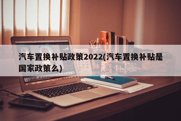 汽车置换补贴政策2022(汽车置换补贴是国家政策么)