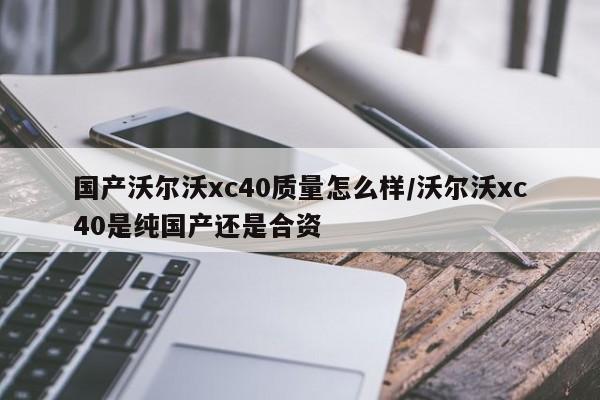 国产沃尔沃xc40质量怎么样/沃尔沃xc40是纯国产还是合资