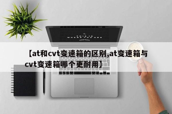 【at和cvt变速箱的区别,at变速箱与cvt变速箱哪个更耐用】