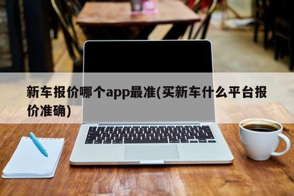 新车报价哪个app最准(买新车什么平台报价准确)